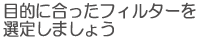 目的に合ったフィルターを選定しましょう